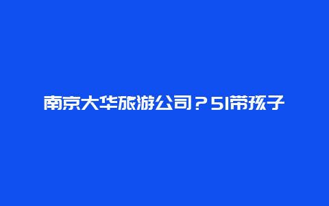 南京大华旅游公司？51带孩子出游文案？