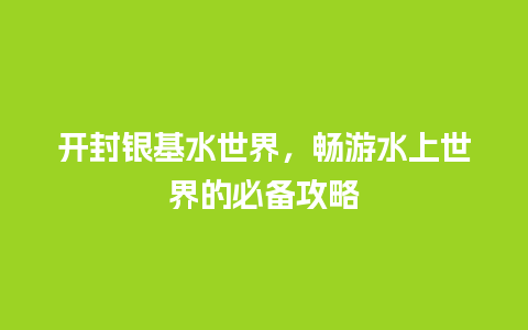 开封银基水世界，畅游水上世界的必备攻略