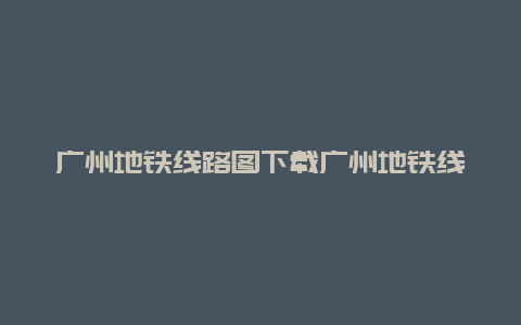 广州地铁线路图下载广州地铁线路图下载版