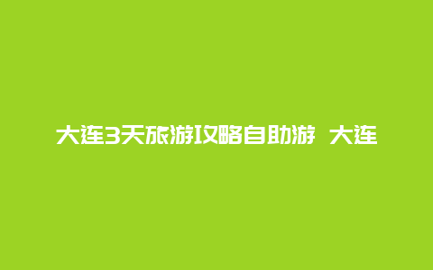 大连3天旅游攻略自助游 大连三天两夜游攻略？