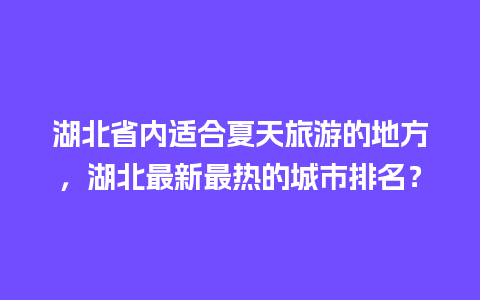 湖北省内适合夏天旅游的地方，湖北最新最热的城市排名？