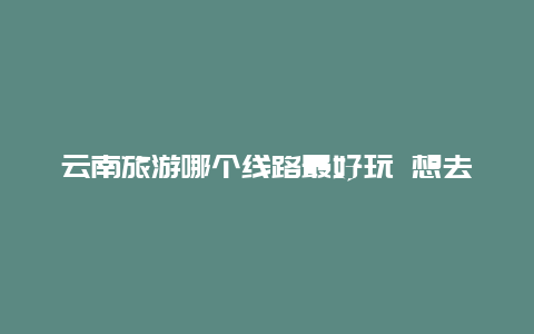 云南旅游哪个线路最好玩 想去云南，云南市内有哪些好玩的位置，怎样去，能介绍下吗？