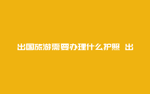 出国旅游需要办理什么护照 出国旅游一定要办理护照和签证么？