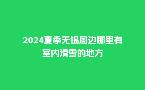 2024夏季无锡周边哪里有室内滑雪的地方