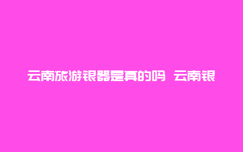 云南旅游银器是真的吗 云南银碗是真银吗？