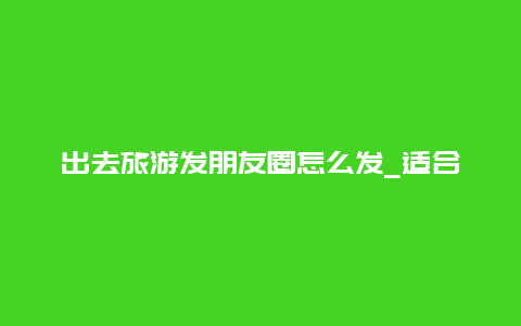 出去旅游发朋友圈怎么发_适合干农活发朋友圈的句子？