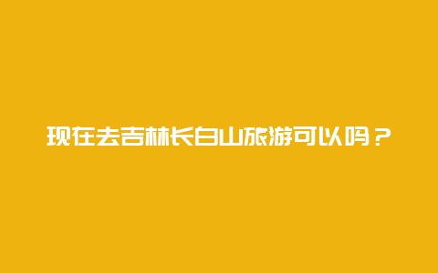 现在去吉林长白山旅游可以吗？长白山什么时候去适合？