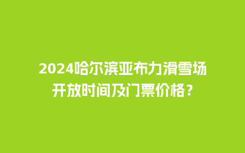 2024哈尔滨亚布力滑雪场开放时间及门票价格？