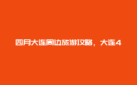 四月大连周边旅游攻略，大连4月份适合踏青的地方？