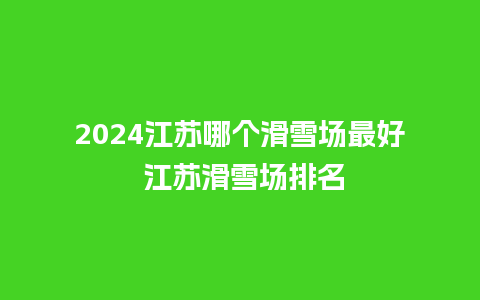 2024江苏哪个滑雪场最好 江苏滑雪场排名