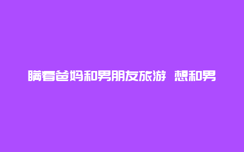 瞒着爸妈和男朋友旅游 想和男友出去玩一天半，怎么瞒着父母？