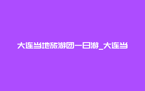 大连当地旅游团一日游_大连当地旅游团一日游价格