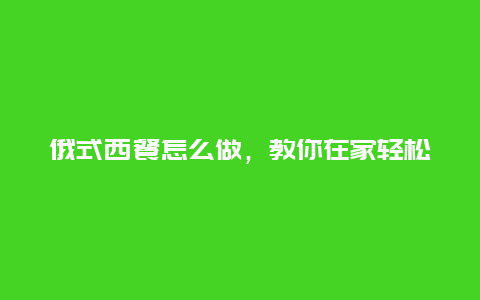 俄式西餐怎么做，教你在家轻松享受异国美食