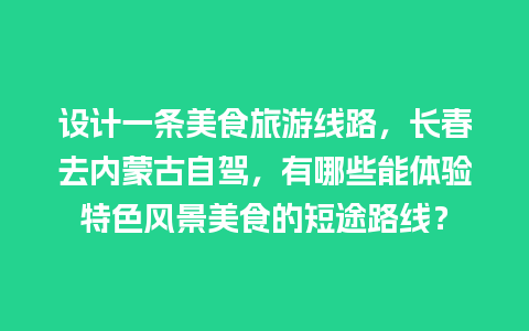 设计一条美食旅游线路，长春去内蒙古自驾，有哪些能体验特色风景美食的短途路线？