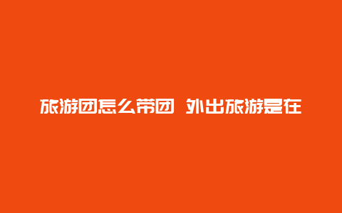 旅游团怎么带团 外出旅游是在出发地报团好，还是到目的地报团经济实惠？