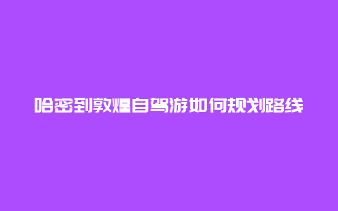 哈密到敦煌自驾游如何规划路线并避免旅途中的风险？