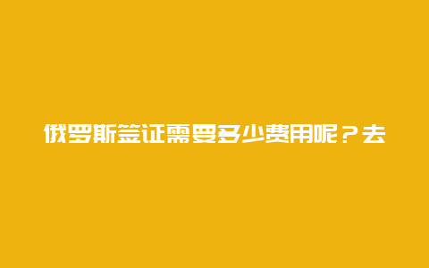 俄罗斯签证需要多少费用呢？去俄罗斯的工作签证要多少钱？