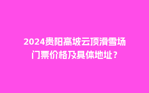 2024贵阳高坡云顶滑雪场门票价格及具体地址？