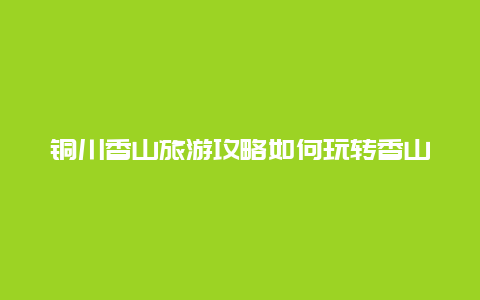 铜川香山旅游攻略如何玩转香山风景区？