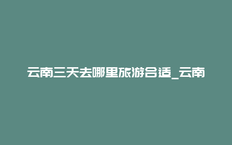 云南三天去哪里旅游合适_云南最值得去的十条自驾线路有哪些？