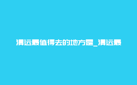 清远最值得去的地方是_清远最值得去的地方是哪里