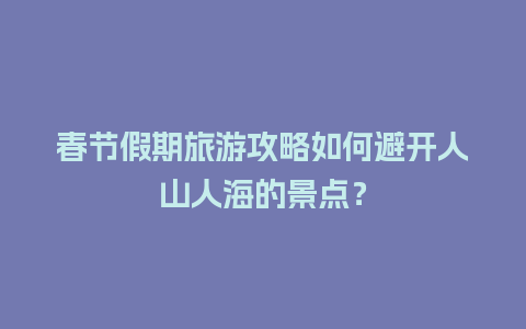 春节假期旅游攻略如何避开人山人海的景点？