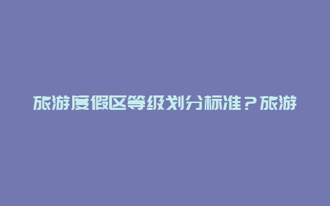 旅游度假区等级划分标准？旅游度假区等级划分标准表？