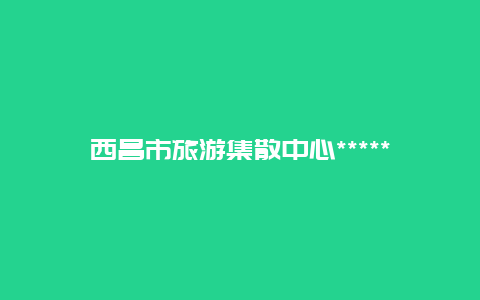 西昌市旅游集散中心******？西昌汽车运输公司是不是就是西昌旅游集散中心？