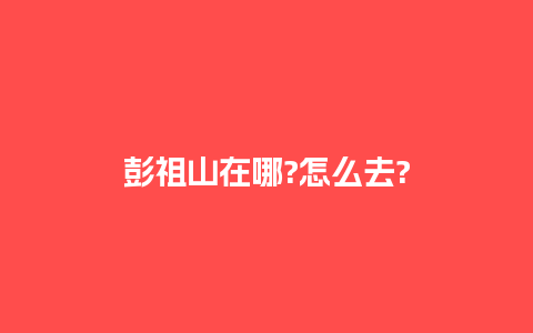 彭祖山在哪?怎么去?