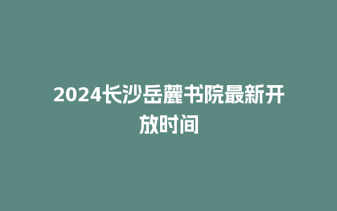 2024长沙岳麓书院最新开放时间