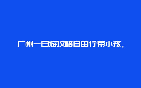 广州一日游攻略自由行带小孩，有没有广州一日游的详细攻略？