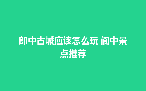 郎中古城应该怎么玩 阆中景点推荐