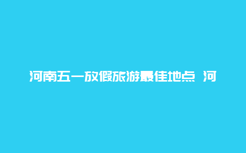 河南五一放假旅游最佳地点 河南五一穿什么衣服合适？