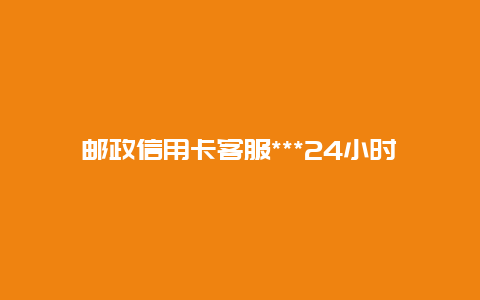 邮政信用卡客服***24小时人工服务，邮政***客服24小时人工？