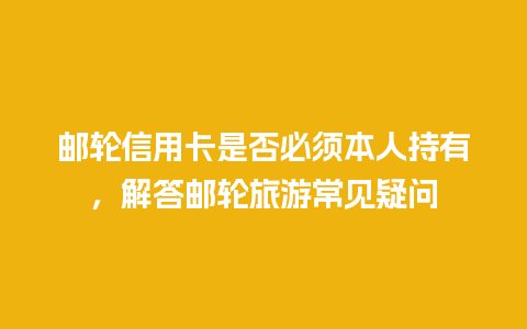 邮轮信用卡是否必须本人持有，解答邮轮旅游常见疑问