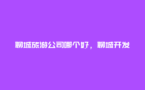 聊城旅游公司哪个好，聊城开发区国企有哪些？