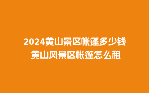 2024黄山景区帐篷多少钱 黄山风景区帐篷怎么租