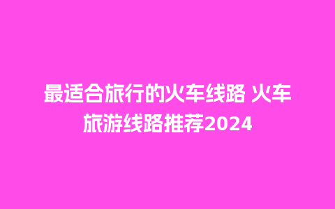 最适合旅行的火车线路 火车旅游线路推荐2024