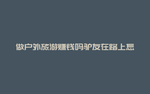 做户外旅游赚钱吗驴友在路上怎样挣钱？