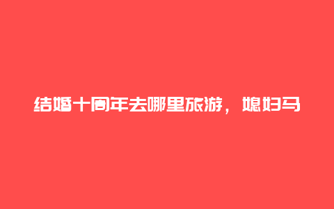 结婚十周年去哪里旅游，媳妇马上过生日了，结婚十年整，送她什么礼物好？别太贵，一万以内！急急急？