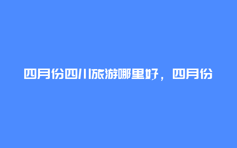 四月份四川旅游哪里好，四月份去成都合适吗？