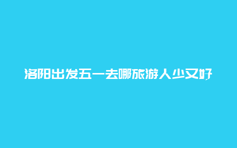 洛阳出发五一去哪旅游人少又好玩，洛阳五一适合带孩子去哪旅游？