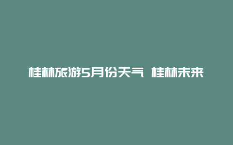 桂林旅游5月份天气 桂林未来一周天气适合旅游么？