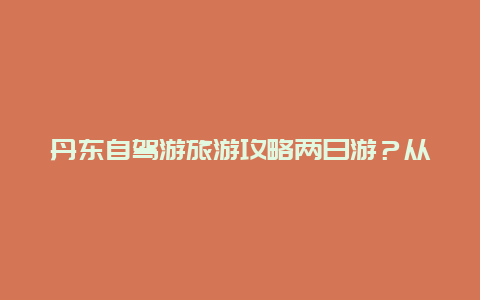 丹东自驾游旅游攻略两日游？从齐齐哈尔出发到本溪，丹东自驾游5天，怎样规划？