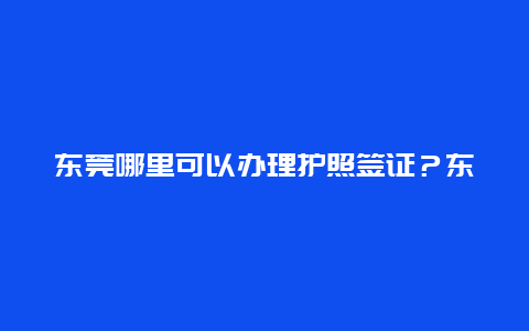 东莞哪里可以办理护照签证？东莞哪里可以办护照？