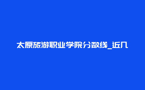 太原旅游职业学院分数线_近几年录取分数一览