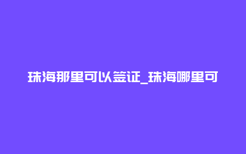 珠海那里可以签证_珠海哪里可以签证