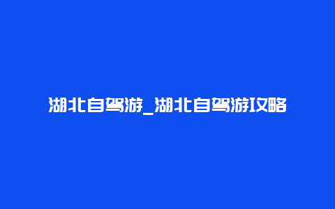 湖北自驾游_湖北自驾游攻略