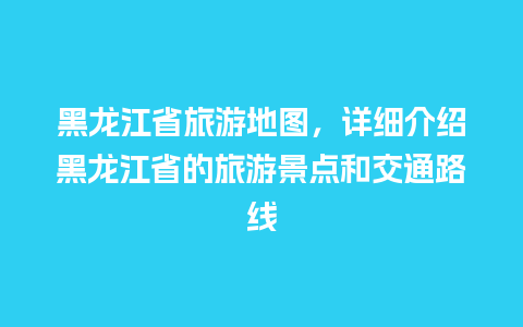 黑龙江省旅游地图，详细介绍黑龙江省的旅游景点和交通路线