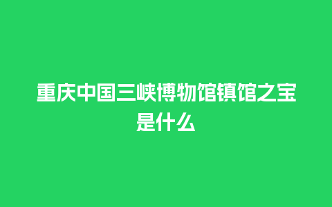 重庆中国三峡博物馆镇馆之宝是什么